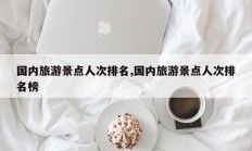 国内旅游景点人次排名,国内旅游景点人次排名榜