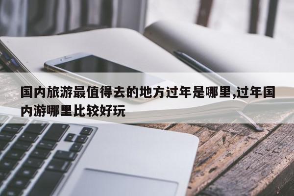 国内旅游最值得去的地方过年是哪里,过年国内游哪里比较好玩