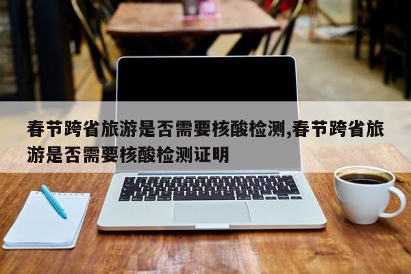 春节跨省旅游是否需要核酸检测,春节跨省旅游是否需要核酸检测证明